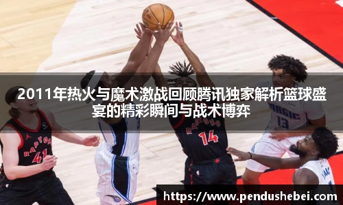 2011年热火与魔术激战回顾腾讯独家解析篮球盛宴的精彩瞬间与战术博弈