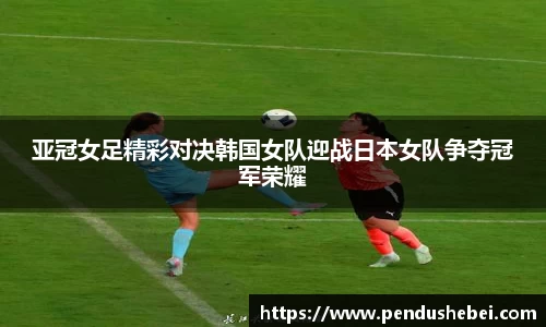 亚冠女足精彩对决韩国女队迎战日本女队争夺冠军荣耀