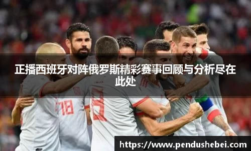 正播西班牙对阵俄罗斯精彩赛事回顾与分析尽在此处