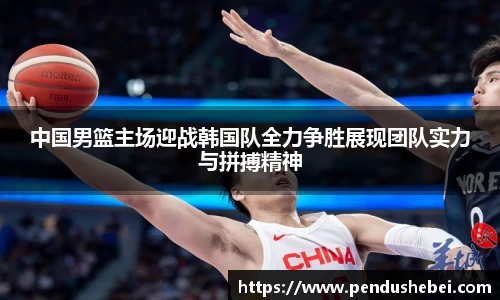 中国男篮主场迎战韩国队全力争胜展现团队实力与拼搏精神