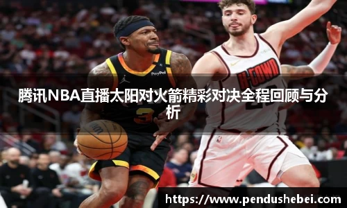 腾讯NBA直播太阳对火箭精彩对决全程回顾与分析