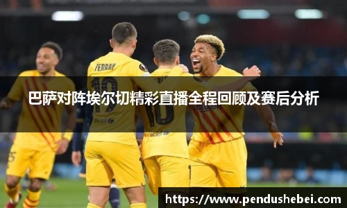 巴萨对阵埃尔切精彩直播全程回顾及赛后分析