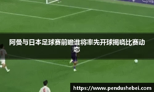 阿曼与日本足球赛前瞻谁将率先开球揭晓比赛动态